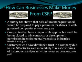 How Can Businesses Make Money 
From CSR? 
• A survey has shown that 80% of investors questioned 
would be prepared to pay a premium for shares in well-governed 
companies (Hawkins, 2006, p.191) 
• Companies that have a responsible approach should be 
better placed to win contracts or development 
permission in enviromentally sensitive industries 
(Hawkins, 2006, p.192) 
• Customers who have developed trust in a company due 
to its CSR activities are more likely to resist criticisms 
of its products and/or activities (Swaen and Chumpitaz, 2008, 
p.28) 
 