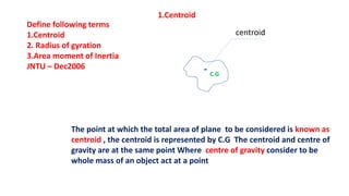 Define following terms
1.Centroid
2. Radius of gyration
3.Area moment of Inertia
JNTU – Dec2006
1.Centroid
centroid
The point at which the total area of plane to be considered is known as
centroid , the centroid is represented by C.G The centroid and centre of
gravity are at the same point Where centre of gravity consider to be
whole mass of an object act at a point
C.G
 