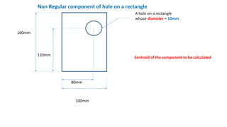 A hole on a rectangle
whose diameter = 10mm
80mm
160mm
120mm
100mm
Non Regular component of hole on a rectangle
Centroid of the component to be calculated
 