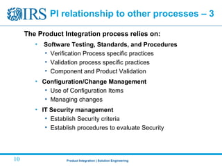 Product Integration | Solution Engineering10
The Product Integration process relies on:
• Software Testing, Standards, and Procedures
• Verification Process specific practices
• Validation process specific practices
• Component and Product Validation
• Configuration/Change Management
• Use of Configuration Items
• Managing changes
• IT Security management
• Establish Security criteria
• Establish procedures to evaluate Security
PI relationship to other processes – 3
 