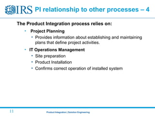 Product Integration | Solution Engineering11
The Product Integration process relies on:
• Project Planning
• Provides information about establishing and maintaining
plans that define project activities.
• IT Operations Management
• Site preparation
• Product Installation
• Confirms correct operation of installed system
PI relationship to other processes – 4
 