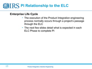Product Integration | Solution Engineering13
Enterprise Life Cycle
• The execution of the Product Integration engineering
process normally occurs through a project’s passage
through the ELC
• The next few slides detail what is expected in each
ELC Phase to complete PI
PI Relationship to the ELC
 