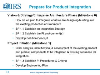Product Integration | Solution Engineering14
Prepare for Product Integration
Vision & Strategy/Enterprise Architecture Phase (Milestone 0)
• How do we plan to integrate what we are designing/building into
the existing production environment?
• SP 1.1 Establish an Integration Strategy
• SP 1.2 Establish the PI environment(s)
• Develop Solution Concept
Project Initiation (Milestone 1)
• Initial analysis, identification, & assessment of the existing product
and product components to be integrated & existing sequence for
integration
• SP 1.3 Establish PI Procedures & Criteria
• Develop Engineering Plan
 