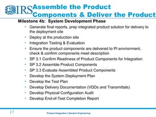 Product Integration | Solution Engineering17
Assemble the Product
Components & Deliver the Product
Milestone 4b: System Development Phase
• Generate final reports, prep integrated product solution for delivery to
the deployment site
• Deploy at the production site
• Integration Testing & Evaluation
• Ensure the product components are delivered to PI environment,
check & confirm components meet description
• SP 3.1 Confirm Readiness of Product Components for Integration
• SP 3.2 Assemble Product Components
• SP 3.3 Evaluate Assembled Product Components
• Develop the System Deployment Plan
• Develop the Test Plan
• Develop Delivery Documentation (VDDs and Transmittals)
• Develop Physical Configuration Audit
• Develop End-of-Test Completion Report
 