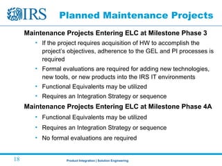 Product Integration | Solution Engineering18
Planned Maintenance Projects
Maintenance Projects Entering ELC at Milestone Phase 3
• If the project requires acquisition of HW to accomplish the
project’s objectives, adherence to the GEL and PI processes is
required
• Formal evaluations are required for adding new technologies,
new tools, or new products into the IRS IT environments
• Functional Equivalents may be utilized
• Requires an Integration Strategy or sequence
Maintenance Projects Entering ELC at Milestone Phase 4A
• Functional Equivalents may be utilized
• Requires an Integration Strategy or sequence
• No formal evaluations are required
 