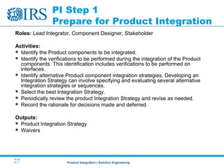 Product Integration | Solution Engineering27
PI Step 1
Prepare for Product Integration
Roles: Lead Integrator, Component Designer, Stakeholder
Activities:
 Identify the Product components to be integrated.
 Identify the verifications to be performed during the integration of the Product
components. This identification includes verifications to be performed on
interfaces.
 Identify alternative Product component integration strategies. Developing an
Integration Strategy can involve specifying and evaluating several alternative
integration strategies or sequences.
 Select the best Integration Strategy.
 Periodically review the product Integration Strategy and revise as needed.
 Record the rationale for decisions made and deferred.
Outputs:
 Product Integration Strategy
 Waivers
 