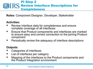 Product Integration | Solution Engineering29
PI Step 2
Review Interface Descriptions for
Completeness
Roles: Component Designer, Developer, Stakeholder
Activities:
 Review interface data for completeness and ensure
complete coverage of all interfaces
 Ensure that Product components and interfaces are marked
to ensure easy and correct connection to the joining Product
component
 Periodically review the adequacy of interface descriptions
Outputs:
 Categories of interfaces
 List of interfaces per category
 Mapping of the interfaces to the Product components and
the Product Integration environment
 