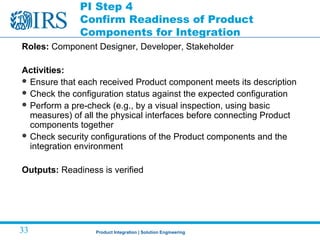 Product Integration | Solution Engineering33
PI Step 4
Confirm Readiness of Product
Components for Integration
Roles: Component Designer, Developer, Stakeholder
Activities:
 Ensure that each received Product component meets its description
 Check the configuration status against the expected configuration
 Perform a pre-check (e.g., by a visual inspection, using basic
measures) of all the physical interfaces before connecting Product
components together
 Check security configurations of the Product components and the
integration environment
Outputs: Readiness is verified
 