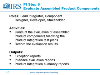Product Integration | Solution Engineering37
PI Step 6
Evaluate Assembled Product Components
Roles: Lead Integrator, Component
Designer, Developer, Stakeholder
Activities:
 Conduct the evaluation of assembled
Product components following the
Product Integration test plans
 Record the evaluation results
Outputs:
 Exception reports
 Interface evaluation reports
 Product Integration summary reports
 