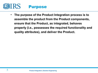 Product Integration | Solution Engineering5
Purpose
• The purpose of the Product Integration process is to
assemble the product from the Product components,
ensure that the Product, as integrated, behaves
properly (i.e., possesses the required functionality and
quality attributes), and deliver the Product.
 