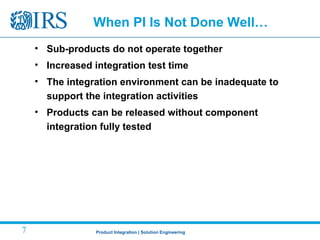 Product Integration | Solution Engineering7
When PI Is Not Done Well…
• Sub-products do not operate together
• Increased integration test time
• The integration environment can be inadequate to
support the integration activities
• Products can be released without component
integration fully tested
 