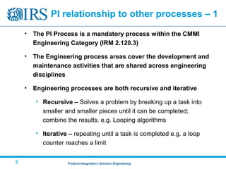 Product Integration | Solution Engineering8
PI relationship to other processes – 1
• The PI Process is a mandatory process within the CMMI
Engineering Category (IRM 2.120.3)
• The Engineering process areas cover the development and
maintenance activities that are shared across engineering
disciplines
• Engineering processes are both recursive and iterative
• Recursive – Solves a problem by breaking up a task into
smaller and smaller pieces until it can be completed;
combine the results. e.g. Looping algorithms
• Iterative – repeating until a task is completed e.g. a loop
counter reaches a limit
 