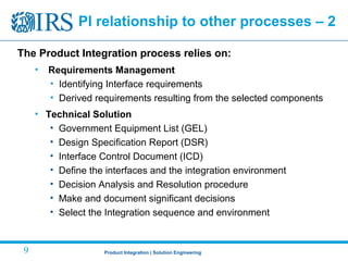 Product Integration | Solution Engineering9
PI relationship to other processes – 2
The Product Integration process relies on:
• Requirements Management
• Identifying Interface requirements
• Derived requirements resulting from the selected components
• Technical Solution
• Government Equipment List (GEL)
• Design Specification Report (DSR)
• Interface Control Document (ICD)
• Define the interfaces and the integration environment
• Decision Analysis and Resolution procedure
• Make and document significant decisions
• Select the Integration sequence and environment
 