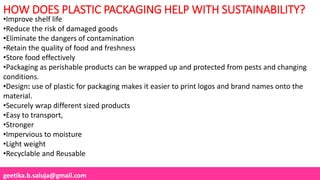 geetika.b.saluja@gmail.com
•Improve shelf life
•Reduce the risk of damaged goods
•Eliminate the dangers of contamination
•Retain the quality of food and freshness
•Store food effectively
•Packaging as perishable products can be wrapped up and protected from pests and changing
conditions.
•Design: use of plastic for packaging makes it easier to print logos and brand names onto the
material.
•Securely wrap different sized products
•Easy to transport,
•Stronger
•Impervious to moisture
•Light weight
•Recyclable and Reusable
HOW DOES PLASTIC PACKAGING HELP WITH SUSTAINABILITY?
 