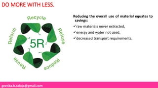 geetika.b.saluja@gmail.com
DO MORE WITH LESS.
Reducing the overall use of material equates to
savings:
raw materials never extracted,
energy and water not used,
decreased transport requirements.
 