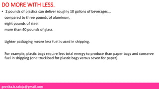 geetika.b.saluja@gmail.com
DO MORE WITH LESS.
• 2 pounds of plastics can deliver roughly 10 gallons of beverages...
compared to three pounds of aluminum,
eight pounds of steel
more than 40 pounds of glass.
Lighter packaging means less fuel is used in shipping.
For example, plastic bags require less total energy to produce than paper bags and conserve
fuel in shipping (one truckload for plastic bags versus seven for paper).
 