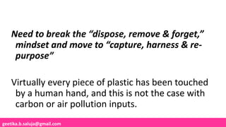 geetika.b.saluja@gmail.com
Need to break the “dispose, remove & forget,”
mindset and move to “capture, harness & re-
purpose”
Virtually every piece of plastic has been touched
by a human hand, and this is not the case with
carbon or air pollution inputs.
 