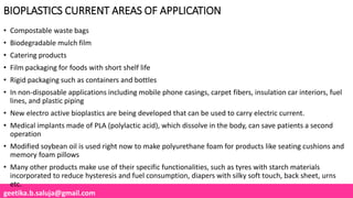 geetika.b.saluja@gmail.com
BIOPLASTICS CURRENT AREAS OF APPLICATION
• Compostable waste bags
• Biodegradable mulch film
• Catering products
• Film packaging for foods with short shelf life
• Rigid packaging such as containers and bottles
• In non-disposable applications including mobile phone casings, carpet fibers, insulation car interiors, fuel
lines, and plastic piping
• New electro active bioplastics are being developed that can be used to carry electric current.
• Medical implants made of PLA (polylactic acid), which dissolve in the body, can save patients a second
operation
• Modified soybean oil is used right now to make polyurethane foam for products like seating cushions and
memory foam pillows
• Many other products make use of their specific functionalities, such as tyres with starch materials
incorporated to reduce hysteresis and fuel consumption, diapers with silky soft touch, back sheet, urns
etc.
 