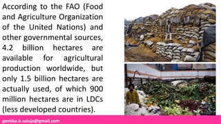 geetika.b.saluja@gmail.com
According to the FAO (Food
and Agriculture Organization
of the United Nations) and
other governmental sources,
4.2 billion hectares are
available for agricultural
production worldwide, but
only 1.5 billion hectares are
actually used, of which 900
million hectares are in LDCs
(less developed countries).
 
