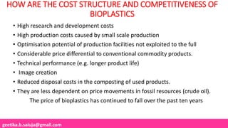 geetika.b.saluja@gmail.com
HOW ARE THE COST STRUCTURE AND COMPETITIVENESS OF
BIOPLASTICS
• High research and development costs
• High production costs caused by small scale production
• Optimisation potential of production facilities not exploited to the full
• Considerable price differential to conventional commodity products.
• Technical performance (e.g. longer product life)
• Image creation
• Reduced disposal costs in the composting of used products.
• They are less dependent on price movements in fossil resources (crude oil).
The price of bioplastics has continued to fall over the past ten years
 