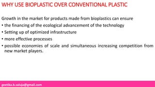 geetika.b.saluja@gmail.com
WHY USE BIOPLASTIC OVER CONVENTIONAL PLASTIC
Growth in the market for products made from bioplastics can ensure
• the financing of the ecological advancement of the technology
• Setting up of optimized infrastructure
• more effective processes
• possible economies of scale and simultaneous increasing competition from
new market players.
 