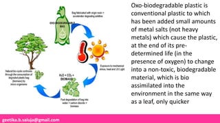 geetika.b.saluja@gmail.com
Oxo-biodegradable plastic is
conventional plastic to which
has been added small amounts
of metal salts (not heavy
metals) which cause the plastic,
at the end of its pre-
determined life (in the
presence of oxygen) to change
into a non-toxic, biodegradable
material, which is bio
assimilated into the
environment in the same way
as a leaf, only quicker
 