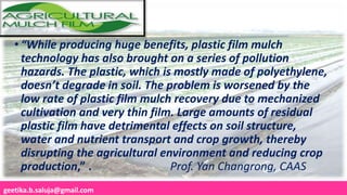 geetika.b.saluja@gmail.com
• “While producing huge benefits, plastic film mulch
technology has also brought on a series of pollution
hazards. The plastic, which is mostly made of polyethylene,
doesn’t degrade in soil. The problem is worsened by the
low rate of plastic film mulch recovery due to mechanized
cultivation and very thin film. Large amounts of residual
plastic film have detrimental effects on soil structure,
water and nutrient transport and crop growth, thereby
disrupting the agricultural environment and reducing crop
production,” . Prof. Yan Changrong, CAAS
 