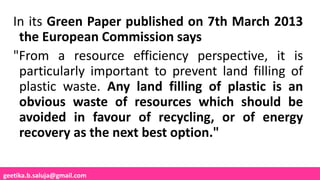 geetika.b.saluja@gmail.com
In its Green Paper published on 7th March 2013
the European Commission says
"From a resource efficiency perspective, it is
particularly important to prevent land filling of
plastic waste. Any land filling of plastic is an
obvious waste of resources which should be
avoided in favour of recycling, or of energy
recovery as the next best option."
 
