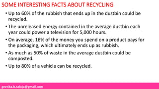 geetika.b.saluja@gmail.com
SOME INTERESTING FACTS ABOUT RECYCLING
• Up to 60% of the rubbish that ends up in the dustbin could be
recycled.
• The unreleased energy contained in the average dustbin each
year could power a television for 5,000 hours.
• On average, 16% of the money you spend on a product pays for
the packaging, which ultimately ends up as rubbish.
• As much as 50% of waste in the average dustbin could be
composted.
• Up to 80% of a vehicle can be recycled.
 