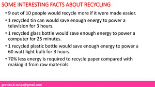 geetika.b.saluja@gmail.com
SOME INTERESTING FACTS ABOUT RECYCLING
• 9 out of 10 people would recycle more if it were made easier.
• 1 recycled tin can would save enough energy to power a
television for 3 hours.
• 1 recycled glass bottle would save enough energy to power a
computer for 25 minutes.
• 1 recycled plastic bottle would save enough energy to power a
60-watt light bulb for 3 hours.
• 70% less energy is required to recycle paper compared with
making it from raw materials.
 