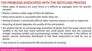 geetika.b.saluja@gmail.com
THE PROBLEMS ASSOCIATED WITH THE RECYCLING PROCESS
• Many types of plastics are used hence it is difficult to segregate them for specific
purpose.
• Plastics contain a wide range of fillers & additives.
• Many times plastic is associated with metal, Glass etc.
• Sorting of plastic is technically difficult labor intensive process as well as expensive.
• Recycling of plastic degrades the quality of the end product.
• Yet another barrier to removing large quantities of plastic from the waste stream and
landfills is the fact that many common but small plastic items lack the universal
triangle recycling symbol and accompanying number. An example is the billions of
plastic utensils commonly distributed at fast food restaurants or sold for use at
picnics.
• How many of us understand the BIS classification of recycling
 