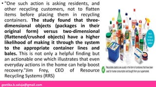 geetika.b.saluja@gmail.com
• "One such action is asking residents, and
other recycling customers, not to flatten
items before placing them in recycling
containers. The study found that three-
dimensional objects (packages in their
original form) versus two-dimensional
(flattened/crushed objects) have a higher
likelihood of making it through the system
to the appropriate container lines and
bales. This is not only a helpful finding but
an actionable one which illustrates that even
everyday actions in the home can help boost
recovery."Jim Frey, CEO of Resource
Recycling Systems (RRS)
 