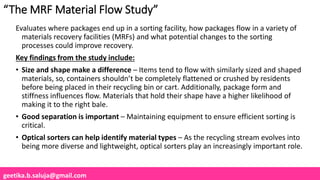 geetika.b.saluja@gmail.com
“The MRF Material Flow Study”
Evaluates where packages end up in a sorting facility, how packages flow in a variety of
materials recovery facilities (MRFs) and what potential changes to the sorting
processes could improve recovery.
Key findings from the study include:
• Size and shape make a difference – Items tend to flow with similarly sized and shaped
materials, so, containers shouldn’t be completely flattened or crushed by residents
before being placed in their recycling bin or cart. Additionally, package form and
stiffness influences flow. Materials that hold their shape have a higher likelihood of
making it to the right bale.
• Good separation is important – Maintaining equipment to ensure efficient sorting is
critical.
• Optical sorters can help identify material types – As the recycling stream evolves into
being more diverse and lightweight, optical sorters play an increasingly important role.
 