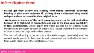 geetika.b.saluja@gmail.com
Reform Plastic to Petrol
• Plastics get their variety and stability from strong continual, patterned
bonding of the carbon molecule. If this long chain is disrupted, they would
collapse and can be coaxed to their original form.
• Waste plastics are one of the most promising resources for fuel production
because of its high heat of combustion and due to the increasing availability
in local communities. Unlike paper and wood, plastics do not absorb much
moisture and the water content of plastics is far lower than the water content
of biomass such as crops and kitchen wastes.
• The aim of reforming is to introduce the technologies (methods) used to
convert waste plastic to fuels and to call researchers on production of fuels
from waste plastic and other related materials.
 