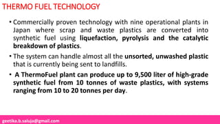 geetika.b.saluja@gmail.com
THERMO FUEL TECHNOLOGY
• Commercially proven technology with nine operational plants in
Japan where scrap and waste plastics are converted into
synthetic fuel using liquefaction, pyrolysis and the catalytic
breakdown of plastics.
• The system can handle almost all the unsorted, unwashed plastic
that is currently being sent to landfills.
• A ThermoFuel plant can produce up to 9,500 liter of high-grade
synthetic fuel from 10 tonnes of waste plastics, with systems
ranging from 10 to 20 tonnes per day.
 