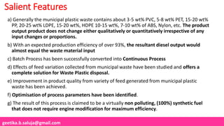 geetika.b.saluja@gmail.com
Salient Features
a) Generally the municipal plastic waste contains about 3-5 wt% PVC, 5-8 wt% PET, 15-20 wt%
PP, 20-25 wt% LDPE, 15-20 wt%, HDPE 10-15 wt%, 7-10 wt% of ABS, Nylon, etc. The product
output product does not change either qualitatively or quantitatively irrespective of any
input changes or proportions.
b) With an expected production efficiency of over 93%, the resultant diesel output would
almost equal the waste material input
c) Batch Process has been successfully converted into Continuous Process
d) Effects of feed variation collected from municipal waste have been studied and offers a
complete solution for Waste Plastic disposal.
e) Improvement in product quality from variety of feed generated from municipal plastic
waste has been achieved.
f) Optimisation of process parameters have been identified.
g) The result of this process is claimed to be a virtually non polluting, (100%) synthetic fuel
that does not require engine modification for maximum efficiency.
 