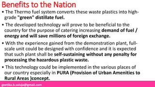 geetika.b.saluja@gmail.com
Benefits to the Nation
• The Thermo fuel system converts these waste plastics into high-
grade "green" distillate fuel.
• The developed technology will prove to be beneficial to the
country for the purpose of catering increasing demand of fuel /
energy and will save millions of foreign exchange.
• With the experience gained from the demonstration plant, full-
scale unit could be designed with confidence and it is expected
that such plant shall be self-sustaining without any penalty for
processing the hazardous plastic waste.
• This technology could be implemented in the various places of
our country especially in PURA (Provision of Urban Amenities to
Rural Areas )concept.
 