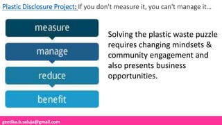 geetika.b.saluja@gmail.com
Plastic Disclosure Project: If you don't measure it, you can't manage it…
Solving the plastic waste puzzle
requires changing mindsets &
community engagement and
also presents business
opportunities.
 
