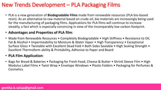 geetika.b.saluja@gmail.com
New Trends Development – PLA Packaging Films
• PLA is a new generation of Biodegradable Films made from renewable resources (PLA bio-based
resin). As an alternative to raw material based on crude oil, bio materials are increasingly being used
for the manufacturing of packaging films. Applications for PLA films will continue to increase
steadily, a fact which is especially convincing in view of the incomparably low carbon footprint.
• Advantages and Properties of PLA film:
• Made from Renewable Resources • Completely Biodegradable • High Stiffness • Resistance to Oil,
Fat & Alcohol • Impermeability to Moisture & Water Vapor • High Transparency • Exceptional
Surface Gloss • Twistable with Excellent Dead Fold • Both Sides Sealable • High Sealing Strength •
Excellent Thermoform ability & Printability, Adhesive to Paper and Board
• PLA Film Application:
• Bags for Bread & Bakeries • Packaging for Fresh Food, Cheese & Butter • Shrink Sleeve Film • High
Modulus Label Films • Twist Wrap • Envelope Windows • Plastic Folders • Packaging for Perfumes &
Cosmetics
 