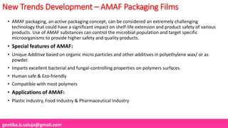 geetika.b.saluja@gmail.com
New Trends Development – AMAF Packaging Films
• AMAF packaging, an active packaging concept, can be considered an extremely challenging
technology that could have a significant impact on shelf-life extension and product safety of various
products. Use of AMAF substances can control the microbial population and target specific
microorganisms to provide higher safety and quality products.
• Special features of AMAF:
• Unique Additive based on organic micro particles and other additives in polyethylene wax/ or as
powder.
• Imparts excellent bacterial and fungal-controlling properties on polymers surfaces.
• Human safe & Eco-friendly
• Compatible with most polymers
• Applications of AMAF:
• Plastic Industry, Food Industry & Pharmaceutical Industry
 