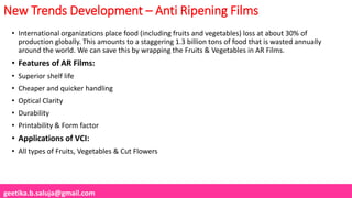 geetika.b.saluja@gmail.com
New Trends Development – Anti Ripening Films
• International organizations place food (including fruits and vegetables) loss at about 30% of
production globally. This amounts to a staggering 1.3 billion tons of food that is wasted annually
around the world. We can save this by wrapping the Fruits & Vegetables in AR Films.
• Features of AR Films:
• Superior shelf life
• Cheaper and quicker handling
• Optical Clarity
• Durability
• Printability & Form factor
• Applications of VCI:
• All types of Fruits, Vegetables & Cut Flowers
 