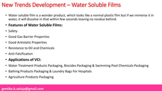 geetika.b.saluja@gmail.com
New Trends Development – Water Soluble Films
• Water soluble film is a wonder product, which looks like a normal plastic film but if we immerse it in
water, it will dissolve in that within few seconds leaving no residue behind.
• Features of Water Soluble Films:
• Safety
• Good Gas Barrier Properties
• Good Antistatic Properties
• Resistance to Oil and Chemicals
• Anti-Falsification
• Applications of VCI:
• Water Treatment Products Packaging, Biocides Packaging & Swimming Pool Chemicals Packaging
• Bathing Products Packaging & Laundry Bags For Hospitals
• Agriculture Products Packaging
 