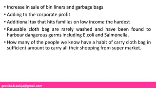 geetika.b.saluja@gmail.com
• Increase in sale of bin liners and garbage bags
• Adding to the corporate profit
• Additional tax that hits families on low income the hardest
• Reusable cloth bag are rarely washed and have been found to
harbour dangerous germs including E.coli and Salmonella.
• How many of the people we know have a habit of carry cloth bag in
sufficient amount to carry all their shopping from super market.
 