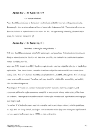 Mick Wood (110367407)
CO4804 Project: Creating Accessible Web Sites
105
Appendix C10: Guideline 10
‘Use interim solutions.’
Pages should be constructed so that assistive technologies and older browsers will operate correctly.
For example, older screen readers read lists of consecutive links as one link. These active elements are
therefore difficult or impossible to access unless the links are separated by something other than white
space, for example a transparent gif.
Appendix C11: Guideline 11
‘Use W3C technologies and guidelines.’
Web sites should be constructed using W3C technologies and guidelines. When this is not possible, or
doing so results in material that does not transform gracefully, an alternative accessible version of the
content should be provided.
Many non-W3C formats (e.g., PDF, Shockwave, etc.) require viewing with either plug-ins or stand-alone
applications. Often, these formats cannot be viewed or navigated with standard Web access or screen
reading tools. Non-W3C formats should be converted to HTML/XHTML although this does not always
create an accessible document. Therefore, each page should be validated for accessibility and usability
after the conversion process.
Avoiding non-W3C and non-standard features (proprietary elements, attributes, properties, and
extensions) will tend to make pages more accessible to more people using a wider variety of hardware
and software. When proprietary or inaccessible technologies must be used, equivalent accessible pages
must be provided.
Even when W3C technologies are used, they must be used in accordance with accessibility guidelines.
If a page does not easily convert, developers should either revise the page until its original representation
converts appropriately or provide an HTML or plain text version.
 