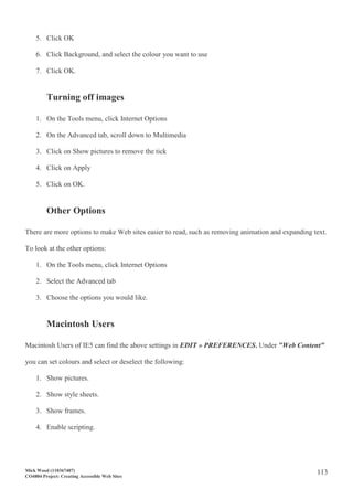 Mick Wood (110367407)
CO4804 Project: Creating Accessible Web Sites
113
5. Click OK
6. Click Background, and select the colour you want to use
7. Click OK.
Turning off images
1. On the Tools menu, click Internet Options
2. On the Advanced tab, scroll down to Multimedia
3. Click on Show pictures to remove the tick
4. Click on Apply
5. Click on OK.
Other Options
There are more options to make Web sites easier to read, such as removing animation and expanding text.
To look at the other options:
1. On the Tools menu, click Internet Options
2. Select the Advanced tab
3. Choose the options you would like.
Macintosh Users
Macintosh Users of IE5 can find the above settings in EDIT » PREFERENCES. Under "Web Content"
you can set colours and select or deselect the following:
1. Show pictures.
2. Show style sheets.
3. Show frames.
4. Enable scripting.
 