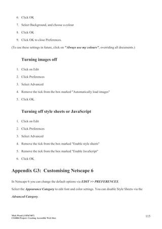 Mick Wood (110367407)
CO4804 Project: Creating Accessible Web Sites
115
6. Click OK
7. Select Background, and choose a colour
8. Click OK
9. Click OK to close Preferences.
(To use these settings in future, click on "Always use my colours", overriding all documents.)
Turning images off
1. Click on Edit
2. Click Preferences
3. Select Advanced
4. Remove the tick from the box marked "Automatically load images"
5. Click OK.
Turning off style sheets or JavaScript
1. Click on Edit
2. Click Preferences
3. Select Advanced
4. Remove the tick from the box marked "Enable style sheets"
5. Remove the tick from the box marked "Enable JavaScript"
6. Click OK.
Appendix G3: Customising Netscape 6
In Netscape 6 you can change the default options via EDIT >> PREFERENCES.
Select the Appearance Category to edit font and color settings. You can disable Style Sheets via the
Advanced Category.
 