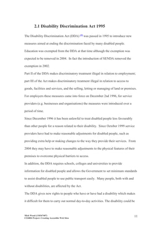 Mick Wood (110367407)
CO4804 Project: Creating Accessible Web Sites
11
2.1 Disability Discrimination Act 1995
The Disability Discrimination Act (DDA) [2] was passed in 1995 to introduce new
measures aimed at ending the discrimination faced by many disabled people.
Education was exempted from the DDA at that time although the exemption was
expected to be removed in 2004. In fact the introduction of SENDA removed the
exemption in 2002.
Part II of the DDA makes discriminatory treatment illegal in relation to employment;
part III of the Act makes discriminatory treatment illegal in relation to access to
goods, facilities and services, and the selling, letting or managing of land or premises.
For employers these measures came into force on December 2nd 1996, for service
providers (e.g. businesses and organisations) the measures were introduced over a
period of time.
Since December 1996 it has been unlawful to treat disabled people less favourably
than other people for a reason related to their disability. Since October 1999 service
providers have had to make reasonable adjustments for disabled people, such as
providing extra help or making changes to the way they provide their services. From
2004 they may have to make reasonable adjustments to the physical features of their
premises to overcome physical barriers to access.
In addition, the DDA requires schools, colleges and universities to provide
information for disabled people and allows the Government to set minimum standards
to assist disabled people to use public transport easily. Many people, both with and
without disabilities, are affected by the Act.
The DDA gives new rights to people who have or have had a disability which makes
it difficult for them to carry out normal day-to-day activities. The disability could be
 