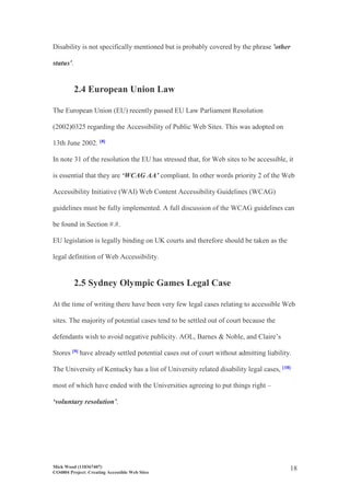 Mick Wood (110367407)
CO4804 Project: Creating Accessible Web Sites
18
Disability is not specifically mentioned but is probably covered by the phrase 'other
status'.
2.4 European Union Law
The European Union (EU) recently passed EU Law Parliament Resolution
(2002)0325 regarding the Accessibility of Public Web Sites. This was adopted on
13th June 2002. [8]
In note 31 of the resolution the EU has stressed that, for Web sites to be accessible, it
is essential that they are ‘WCAG AA’ compliant. In other words priority 2 of the Web
Accessibility Initiative (WAI) Web Content Accessibility Guidelines (WCAG)
guidelines must be fully implemented. A full discussion of the WCAG guidelines can
be found in Section #.#.
EU legislation is legally binding on UK courts and therefore should be taken as the
legal definition of Web Accessibility.
2.5 Sydney Olympic Games Legal Case
At the time of writing there have been very few legal cases relating to accessible Web
sites. The majority of potential cases tend to be settled out of court because the
defendants wish to avoid negative publicity. AOL, Barnes & Noble, and Claire’s
Stores [9] have already settled potential cases out of court without admitting liability.
The University of Kentucky has a list of University related disability legal cases, [10]
most of which have ended with the Universities agreeing to put things right –
‘voluntary resolution’.
 