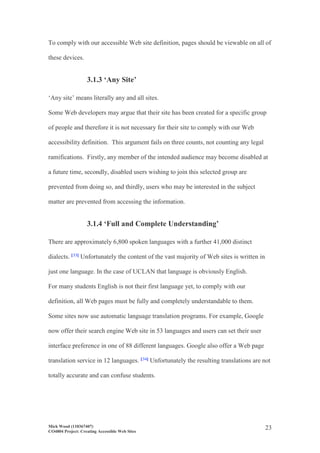Mick Wood (110367407)
CO4804 Project: Creating Accessible Web Sites
23
To comply with our accessible Web site definition, pages should be viewable on all of
these devices.
3.1.3 ‘Any Site’
‘Any site’ means literally any and all sites.
Some Web developers may argue that their site has been created for a specific group
of people and therefore it is not necessary for their site to comply with our Web
accessibility definition. This argument fails on three counts, not counting any legal
ramifications. Firstly, any member of the intended audience may become disabled at
a future time, secondly, disabled users wishing to join this selected group are
prevented from doing so, and thirdly, users who may be interested in the subject
matter are prevented from accessing the information.
3.1.4 ‘Full and Complete Understanding’
There are approximately 6,800 spoken languages with a further 41,000 distinct
dialects. [33] Unfortunately the content of the vast majority of Web sites is written in
just one language. In the case of UCLAN that language is obviously English.
For many students English is not their first language yet, to comply with our
definition, all Web pages must be fully and completely understandable to them.
Some sites now use automatic language translation programs. For example, Google
now offer their search engine Web site in 53 languages and users can set their user
interface preference in one of 88 different languages. Google also offer a Web page
translation service in 12 languages. [34] Unfortunately the resulting translations are not
totally accurate and can confuse students.
 