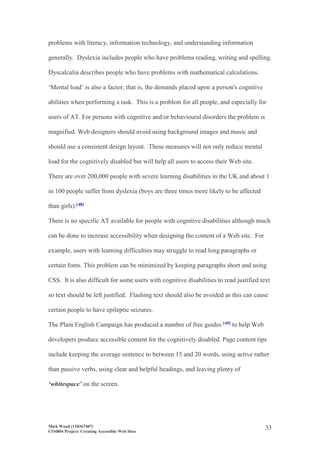 Mick Wood (110367407)
CO4804 Project: Creating Accessible Web Sites
33
problems with literacy, information technology, and understanding information
generally. Dyslexia includes people who have problems reading, writing and spelling.
Dyscalculia describes people who have problems with mathematical calculations.
‘Mental load’ is also a factor; that is, the demands placed upon a person's cognitive
abilities when performing a task. This is a problem for all people, and especially for
users of AT. For persons with cognitive and/or behavioural disorders the problem is
magnified. Web designers should avoid using background images and music and
should use a consistent design layout. These measures will not only reduce mental
load for the cognitively disabled but will help all users to access their Web site.
There are over 200,000 people with severe learning disabilities in the UK and about 1
in 100 people suffer from dyslexia (boys are three times more likely to be affected
than girls).[48]
There is no specific AT available for people with cognitive disabilities although much
can be done to increase accessibility when designing the content of a Web site. For
example, users with learning difficulties may struggle to read long paragraphs or
certain fonts. This problem can be minimized by keeping paragraphs short and using
CSS. It is also difficult for some users with cognitive disabilities to read justified text
so text should be left justified. Flashing text should also be avoided as this can cause
certain people to have epileptic seizures.
The Plain English Campaign has produced a number of free guides [49] to help Web
developers produce accessible content for the cognitively disabled. Page content tips
include keeping the average sentence to between 15 and 20 words, using active rather
than passive verbs, using clear and helpful headings, and leaving plenty of
‘whitespace’ on the screen.
 